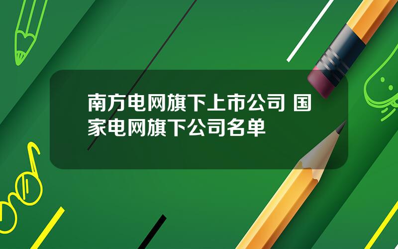 南方电网旗下上市公司 国家电网旗下公司名单